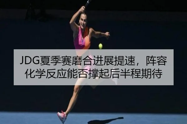 JDG夏季赛磨合进展提速，阵容化学反应能否撑起后半程期待